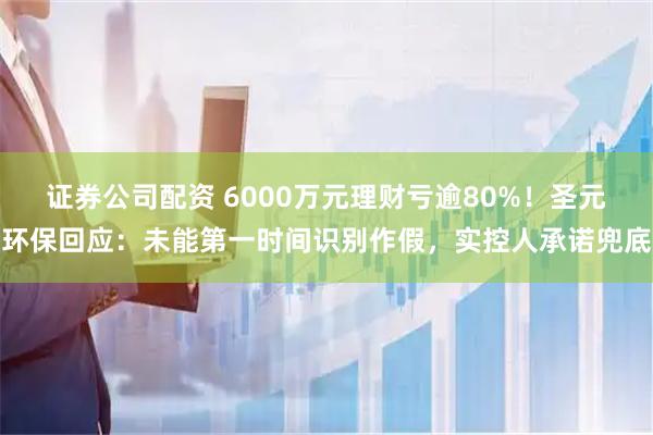 证券公司配资 6000万元理财亏逾80%！圣元环保回应：未能第一时间识别作假，实控人承诺兜底