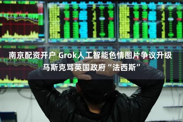 南京配资开户 Grok人工智能色情图片争议升级 马斯克骂英国政府“法西斯”