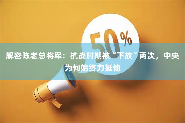 解密陈老总将军：抗战时期被“下放”两次，中央为何始终力挺他