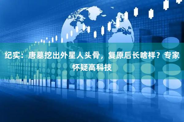 纪实：唐墓挖出外星人头骨，复原后长啥样？专家怀疑高科技