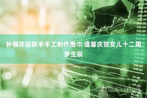 孙俪邓超联手手工制作围巾 温馨庆贺女儿十二周岁生辰