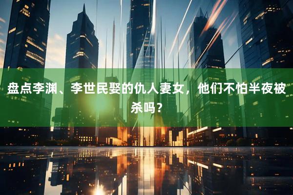 盘点李渊、李世民娶的仇人妻女,他们不怕半夜被杀吗?
