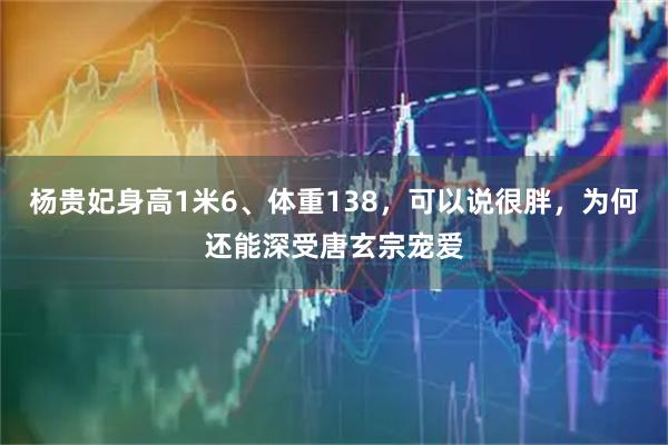 杨贵妃身高1米6、体重138，可以说很胖，为何还能深受唐玄宗宠爱
