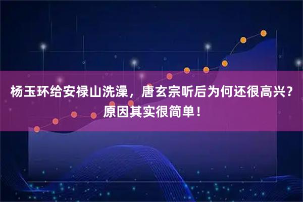杨玉环给安禄山洗澡，唐玄宗听后为何还很高兴？原因其实很简单！