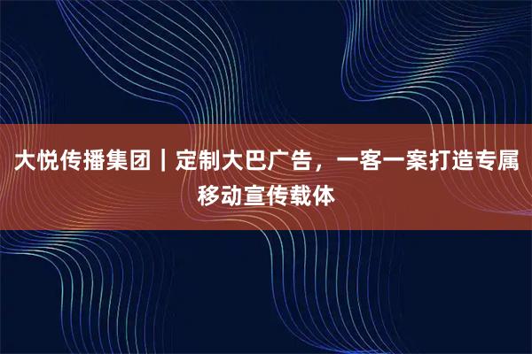 大悦传播集团｜定制大巴广告，一客一案打造专属移动宣传载体