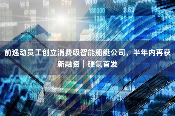 前逸动员工创立消费级智能船艇公司，半年内再获新融资｜硬氪首发