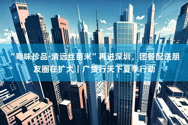 “粤味珍品·清远丝苗米”再进深圳，团餐配送朋友圈在扩大｜广货行天下夏季行动
