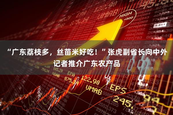 “广东荔枝多，丝苗米好吃！”张虎副省长向中外记者推介广东农产品