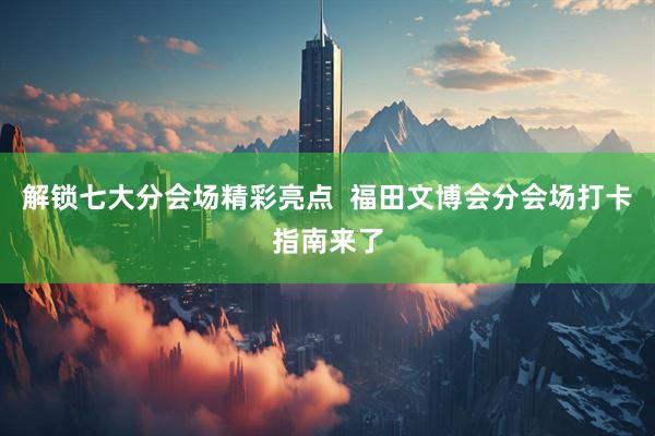 解锁七大分会场精彩亮点  福田文博会分会场打卡指南来了