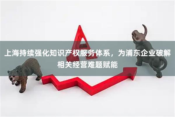 上海持续强化知识产权服务体系，为浦东企业破解相关经营难题赋能